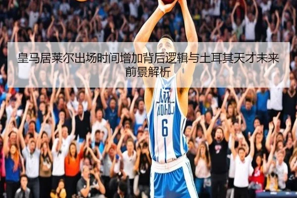 皇马居莱尔出场时间增加背后逻辑与土耳其天才未来前景解析