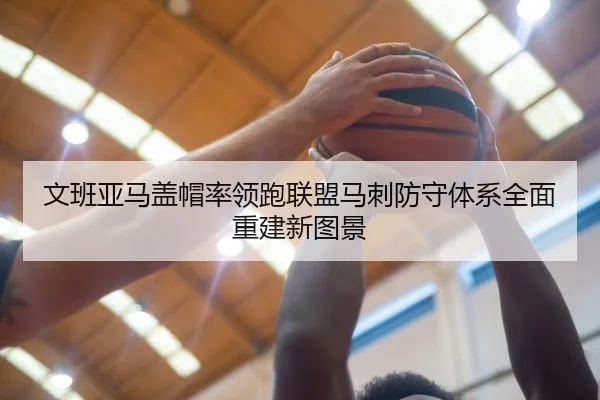 文班亚马盖帽率领跑联盟马刺防守体系全面重建新图景