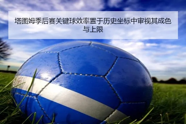 塔图姆季后赛关键球效率置于历史坐标中审视其成色与上限